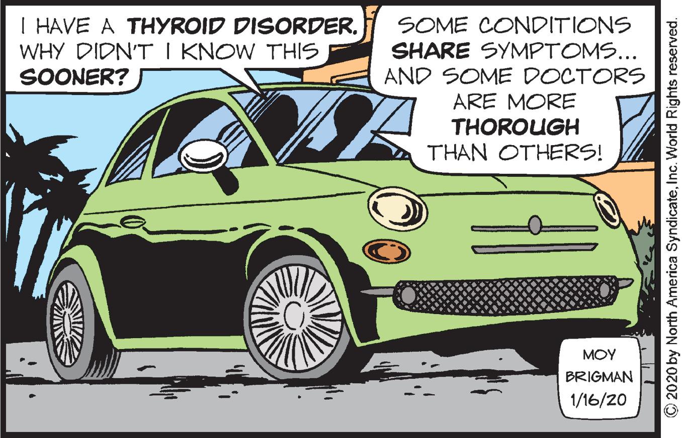 Parallel OCR: I HAVE A THYROID DISORDER. WHY DIDN'T I KNOW THIS SOONER? SOME CONDITIONS SHARE SYMPTOMS... AND SOME DOCTORS ARE MORE THOROUGH THAN OTHERS! MOY BRIGMAN 1/16/20 2020 by North America SyndicateInc. World Rights reserved. I HAVE A THYROID DISORDER. WHY DIDN'T I KNOW THIS SOONER? SOME CONDITIONS SHARE SYMPTOMS... AND SOME DOCTORS ARE MORE THOROUGH THAN OTHERS! MOY BRIGMAN 1/16/20 2020 by North America SyndicateInc. World Rights reserved.