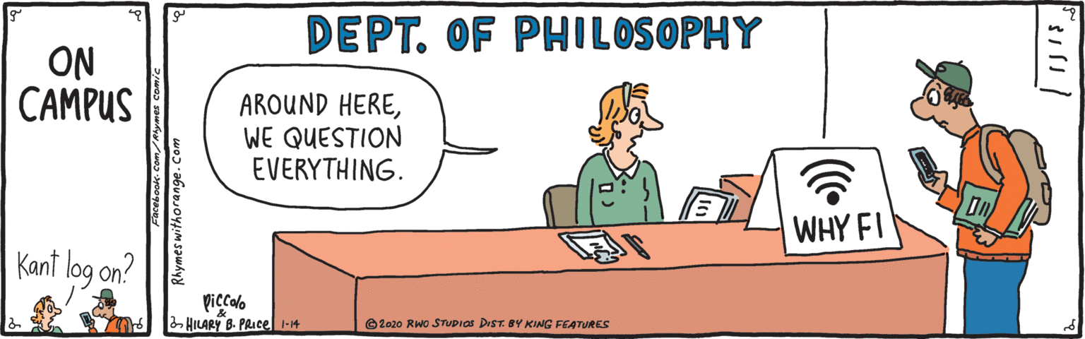 Fiction OCR: DEPT. OF PHILOSOPHY ON CAMPUS AROUND HEREWE QUESTION EVERYTHING. WHY FI Kant log on? Viccalo HILARY B. PRICE 1-14 ©2020 RWO STUDIOS DIST. BY KING FEATURES Rhymes withorange.Com DEPT. OF PHILOSOPHY ON CAMPUS AROUND HEREWE QUESTION EVERYTHING. WHY FI Kant log on? Viccalo HILARY B. PRICE 1-14 ©2020 RWO STUDIOS DIST. BY KING FEATURES Rhymes withorange.Com