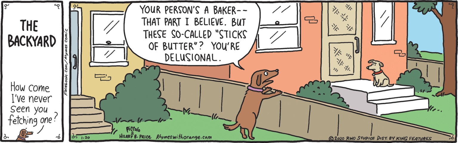 Grass OCR: YOUR PERSON'S A BAKER-- THAT PART I BELIEVE. BUT THESE SO-CALLED "STICKS OF BUTTER"? YOU'RE DELUSIONAL. // THE ???KYARD How come I've never seen you fetching one? piccolo HILAR B. PRICE Rhymeswithorange.com 6 1-20 2020 RWo STUDIOS DIST. BY KING FEATURES YOUR PERSON'S A BAKER-- THAT PART I BELIEVE. BUT THESE SO-CALLED "STICKS OF BUTTER"? YOU'RE DELUSIONAL. // THE ???KYARD How come I've never seen you fetching one? piccolo HILAR B. PRICE Rhymeswithorange.com 6 1-20 2020 RWo STUDIOS DIST. BY KING FEATURES