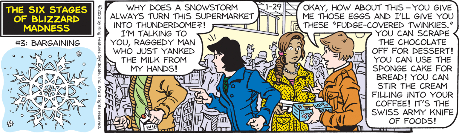 Parallel OCR: 1-29 WHY DOES A SNOWSTORM ALWAYS TURN THIS SUPERMARKET INTO THUNDERDOME?! I'M TALKING TO YOURAGGEDY MAN WHO JUST YANKED THE MILK FROM MY HANDS! OKAYHOW ABOUT THIS -YOU GIVE ME THOSE EGGS AND I'LL GIVE YOU THESE "FUDGE-COVERED TWINKIES." YOU CAN SCRAPE THE CHOCOLATE OFF FOR DESSERT! YOU CAN USE THE SPONGE CAKE FOR BREAD! YOU CAN STIR THE CREAM FILLING INTO YOUR COFFEE! IT'S THE SWISS ARMY KNIFE OF FOODS! THE SIX STAGES OF BLIZZARD MADNESS #3: BARGAINING 1-29 WHY DOES A SNOWSTORM ALWAYS TURN THIS SUPERMARKET INTO THUNDERDOME?! I'M TALKING TO YOURAGGEDY MAN WHO JUST YANKED THE MILK FROM MY HANDS! OKAYHOW ABOUT THIS -YOU GIVE ME THOSE EGGS AND I'LL GIVE YOU THESE "FUDGE-COVERED TWINKIES." YOU CAN SCRAPE THE CHOCOLATE OFF FOR DESSERT! YOU CAN USE THE SPONGE CAKE FOR BREAD! YOU CAN STIR THE CREAM FILLING INTO YOUR COFFEE! IT'S THE SWISS ARMY KNIFE OF FOODS! THE SIX STAGES OF BLIZZARD MADNESS #3: BARGAINING