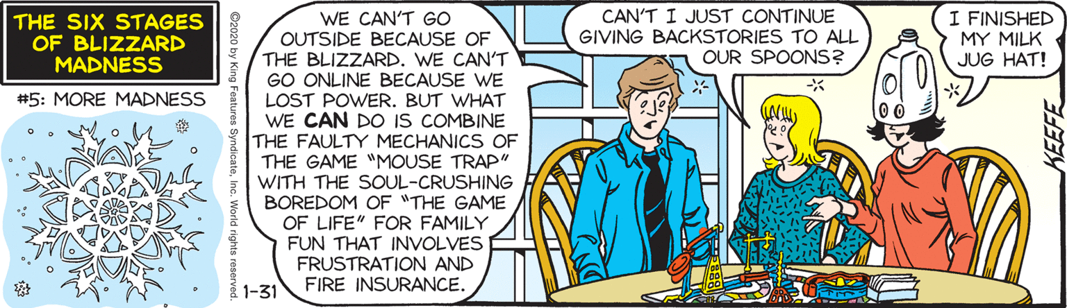 Comics OCR: CAN'T I JUST CONTINUE GIVING BACKSTORIES TO ALL OUR SPOONS? I FINISHED MY MILK JUG HAT! WE CAN'T GO OUTSIDE BECAUSE OF THE BLIZZARD. WE CAN'T GO ONLINE BECAUSE WE LOST POWER. BUT WHAT WE CAN DO IS COMBINE THE FAULTY MECHANICS OF THE GAME MOUSE TRAP" WITH THE SOUL-CRUSHING BOREDOM OF "THE GAME OF LIFE" FOR FAMILY FUN THAT INVOLVES FRUSTRATION AND FIRE INSURANCE. THE SIX STAGES OF BLIZZARD MADNESS #5: MORE MADNESS 1-31 CAN'T I JUST CONTINUE GIVING BACKSTORIES TO ALL OUR SPOONS? I FINISHED MY MILK JUG HAT! WE CAN'T GO OUTSIDE BECAUSE OF THE BLIZZARD. WE CAN'T GO ONLINE BECAUSE WE LOST POWER. BUT WHAT WE CAN DO IS COMBINE THE FAULTY MECHANICS OF THE GAME MOUSE TRAP" WITH THE SOUL-CRUSHING BOREDOM OF "THE GAME OF LIFE" FOR FAMILY FUN THAT INVOLVES FRUSTRATION AND FIRE INSURANCE. THE SIX STAGES OF BLIZZARD MADNESS #5: MORE MADNESS 1-31