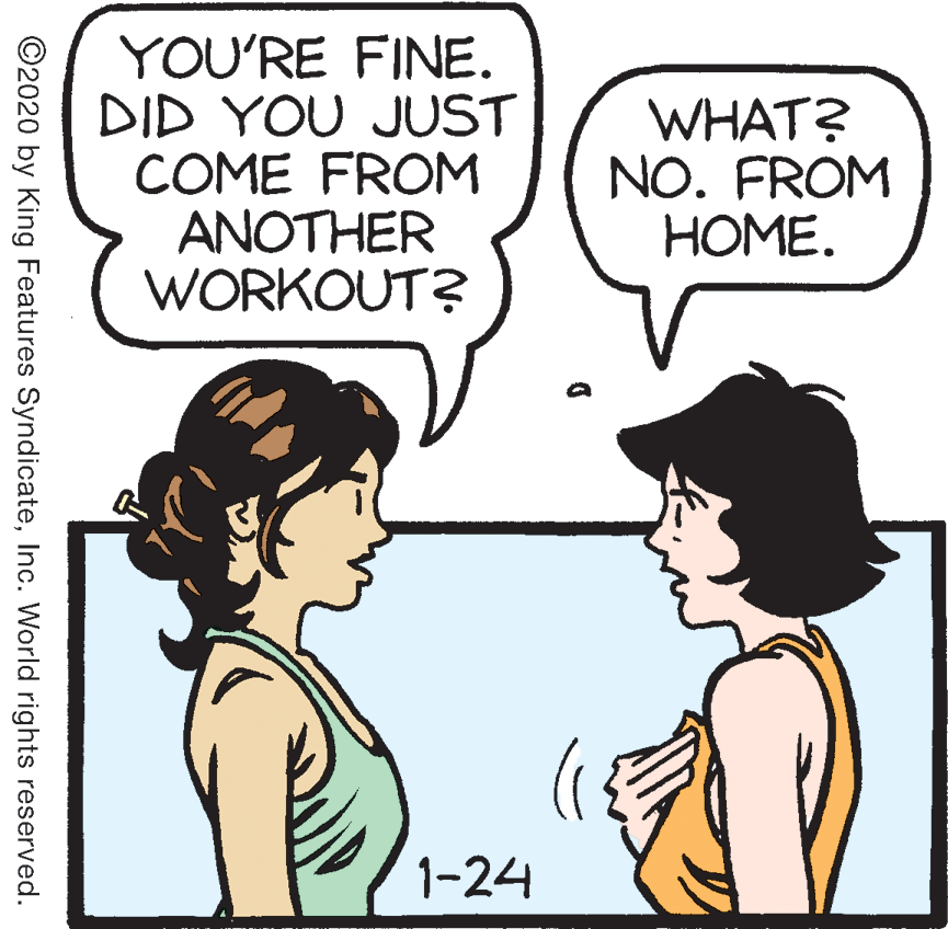 Human OCR: YOU'RE FINE. DID YOU JUST COME FROM ANOTHER WORKOUT? WHAT? NO. FROM HOME. 1-24 ©2020 by King Features SyndicateInc. World rights reserved. YOU'RE FINE. DID YOU JUST COME FROM ANOTHER WORKOUT? WHAT? NO. FROM HOME. 1-24 ©2020 by King Features SyndicateInc. World rights reserved.