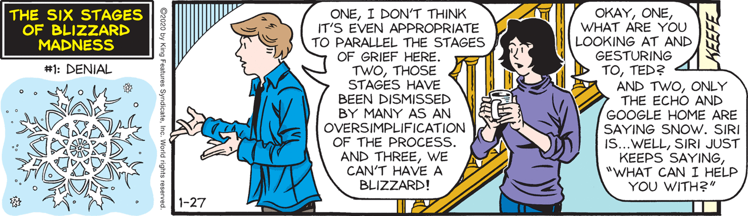 Line OCR: ONEI DON'T THINK IT'S EVEN APPROPRIATE TO PARALLEL THE STAGES OF GRIEF HERE. TWOTHOSE STAGES HAVE BEEN DISMISSED BY MANY AS AN OVERSIMPLIFICATION OF THE PROCESS. AND THREEWE CAN'T HAVE A BLIZZARD! OKAYWHAT ARE YOU LOOKING AT AND GESTURING TOTED? AND TWOONLY THE ECHO AND GOOGLE HOME ARE SAYING SNOW. SIRI IS...WELLSIRI JUST KEEPS SAYING"WHAT CANI HELP YOU WITH?" THE SIX STAGES OF BLIZZARD MADNESS #1: DENIAL 1-27 s SyndicateInc. World rights reserver ONEI DON'T THINK IT'S EVEN APPROPRIATE TO PARALLEL THE STAGES OF GRIEF HERE. TWOTHOSE STAGES HAVE BEEN DISMISSED BY MANY AS AN OVERSIMPLIFICATION OF THE PROCESS. AND THREEWE CAN'T HAVE A BLIZZARD! OKAYWHAT ARE YOU LOOKING AT AND GESTURING TOTED? AND TWOONLY THE ECHO AND GOOGLE HOME ARE SAYING SNOW. SIRI IS...WELLSIRI JUST KEEPS SAYING"WHAT CANI HELP YOU WITH?" THE SIX STAGES OF BLIZZARD MADNESS #1: DENIAL 1-27 s SyndicateInc. World rights reserver