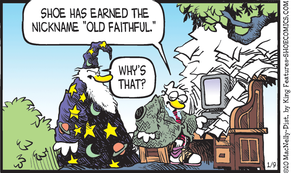 Humour OCR: SHOE HAS EARNED THE NICKNAME "OLD FAITHFUL." 11 WHY'S THAT? 1/9 ©20 MacNelly-Dist. by King Features-SHOECOMICS.COM SHOE HAS EARNED THE NICKNAME "OLD FAITHFUL." 11 WHY'S THAT? 1/9 ©20 MacNelly-Dist. by King Features-SHOECOMICS.COM