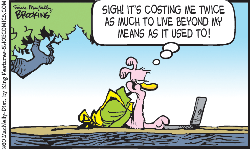 Adaptation OCR: Susie Macelly BrackiNs SIGH! IT'S COSTING ME TWICE AS MUCH TO LIVE BEYOND MY MEANS AS IT USED TO! ©20 MacNelly-Dist. by King Features-SHOECOMICS.COM Susie Macelly BrackiNs SIGH! IT'S COSTING ME TWICE AS MUCH TO LIVE BEYOND MY MEANS AS IT USED TO! ©20 MacNelly-Dist. by King Features-SHOECOMICS.COM