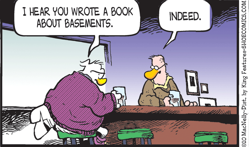 Animated cartoon OCR: I HEAR YOU WROTE A BOOK ABOUT BASEMENTS. INDEED. ©20 MacNelly-Dist. by King Features-SHOECOMICS.COM I HEAR YOU WROTE A BOOK ABOUT BASEMENTS. INDEED. ©20 MacNelly-Dist. by King Features-SHOECOMICS.COM