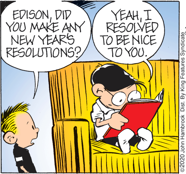 Mode of transport OCR: EDISONDID YOU MAKE ANY NEW YEARS RESOLUTIONS? YEAHI RESOLVED TO BE NICE TO YOU. O2020 John Hambrock Dist. By King Features Syndicate EDISONDID YOU MAKE ANY NEW YEARS RESOLUTIONS? YEAHI RESOLVED TO BE NICE TO YOU. O2020 John Hambrock Dist. By King Features Syndicate