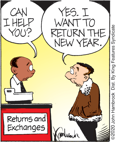 Happy OCR: CAN I HELP YOU? YES. I WANT TO RETURN THE NEW YEAR. Returns and Exchanges ©2020 John Hambrock Dist. By King Features Syndicate CAN I HELP YOU? YES. I WANT TO RETURN THE NEW YEAR. Returns and Exchanges ©2020 John Hambrock Dist. By King Features Syndicate