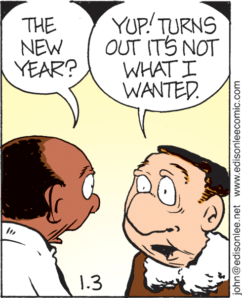White OCR: THE NEW YEAR? YUP! TURNS OUT ITS NOT WHAT I WANTED. 1.3 john@edisonlee.net www.edisonleecomic.com THE NEW YEAR? YUP! TURNS OUT ITS NOT WHAT I WANTED. 1.3 john@edisonlee.net www.edisonleecomic.com