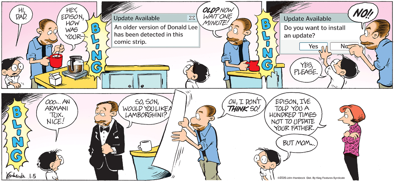 Parallel OCR: HEYHOW WAS YOUR OLD? NOW WAIT ONE MINUTE! HI DAR NO! Update Available Update Available An older version of Donald Lee Do you want to install an update? has been detected in this comic strip. Yes Na YESPLEASE. O0.. AN ARMANI TUX. NICE! SOWOULD YOU LIKEA LAMBORGHINI? OHI DON'T THINK SO! EDISONIVE TOLD YOU A HUNDRED TImES NOT TO UPDATE YOUR FATHER. BUT MOM.. 2020 John Hambrock Dist. By King Feaures Syrdicate HEYHOW WAS YOUR OLD? NOW WAIT ONE MINUTE! HI DAR NO! Update Available Update Available An older version of Donald Lee Do you want to install an update? has been detected in this comic strip. Yes Na YESPLEASE. O0.. AN ARMANI TUX. NICE! SOWOULD YOU LIKEA LAMBORGHINI? OHI DON'T THINK SO! EDISONIVE TOLD YOU A HUNDRED TImES NOT TO UPDATE YOUR FATHER. BUT MOM.. 2020 John Hambrock Dist. By King Feaures Syrdicate