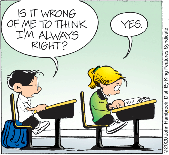 Conversation OCR: IS IT WRONG OF ME TO THINK I'M ALWAYS RIGHT? YES. ©2020 John Hambrock Dist. By King Features Syndicate IS IT WRONG OF ME TO THINK I'M ALWAYS RIGHT? YES. ©2020 John Hambrock Dist. By King Features Syndicate
