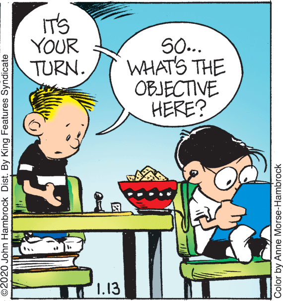 Illustration OCR: IT'S YOUR TURN. S.. WHAT'S THE OBJECTIVE HERE? 1.13 ©2020 John Hambrock Dist. By King Features Syndicate Color by Anne Morse-Hambrock IT'S YOUR TURN. S.. WHAT'S THE OBJECTIVE HERE? 1.13 ©2020 John Hambrock Dist. By King Features Syndicate Color by Anne Morse-Hambrock