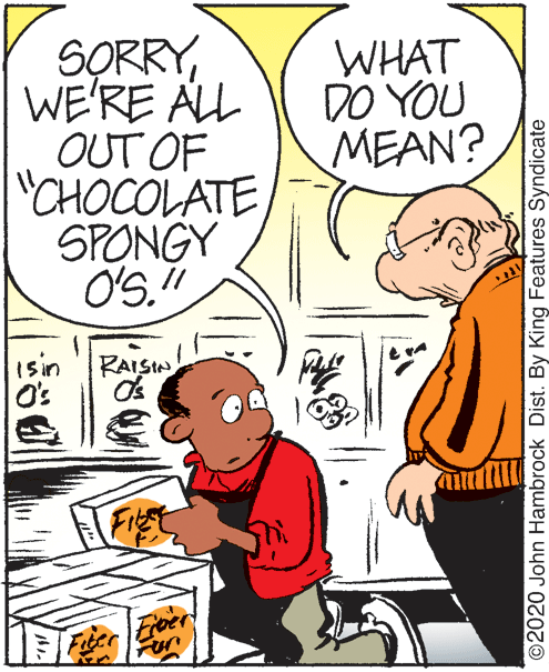 Mammal OCR: SORRYWE'RE ALL OUT OF CHOCOLATE SPONGY WHAT DO YOU MEAN? // 15in O's RAISIN ©2020 John Hambrock Dist. By King Features Syndicate SORRYWE'RE ALL OUT OF CHOCOLATE SPONGY WHAT DO YOU MEAN? // 15in O's RAISIN ©2020 John Hambrock Dist. By King Features Syndicate