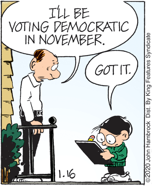 Mammal OCR: ILL BE VOTING DEMOCRATIC IN NOVEMBER. GOT IT. 1.16 ©2020 John Hambrock Dist. By King Features Syndicate ILL BE VOTING DEMOCRATIC IN NOVEMBER. GOT IT. 1.16 ©2020 John Hambrock Dist. By King Features Syndicate