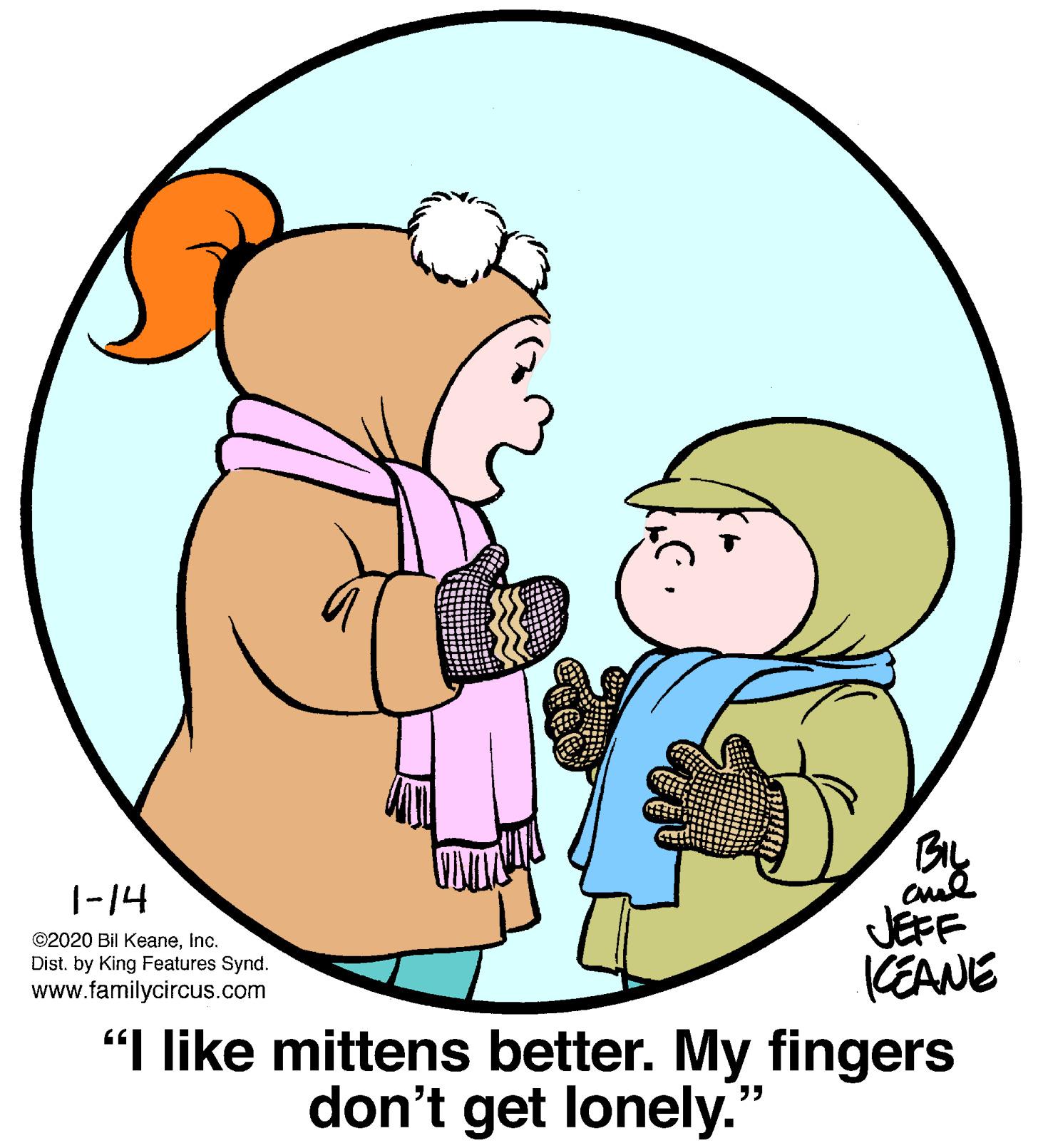Mammal OCR: BIL |-14 JEFF KEANE "I like mittens better. My fingers ©2020 Bil Keaneinc. Dist. by King Features Synd. www.familycircus.com don't get lonely." BIL |-14 JEFF KEANE "I like mittens better. My fingers ©2020 Bil Keaneinc. Dist. by King Features Synd. www.familycircus.com don't get lonely."