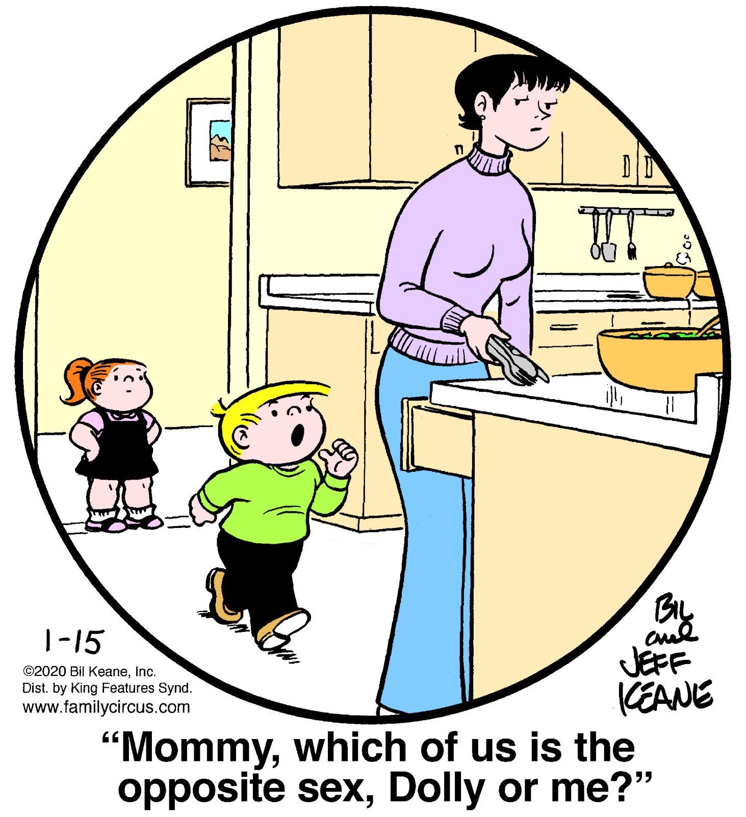 People OCR: BIL T-15 JEFF CEANE "Mommywhich of us is the opposite sexDolly or me?" ©2020 Bil KeaneInc. Dist. by King Features Synd. www.familycircus.com BIL T-15 JEFF CEANE "Mommywhich of us is the opposite sexDolly or me?" ©2020 Bil KeaneInc. Dist. by King Features Synd. www.familycircus.com
