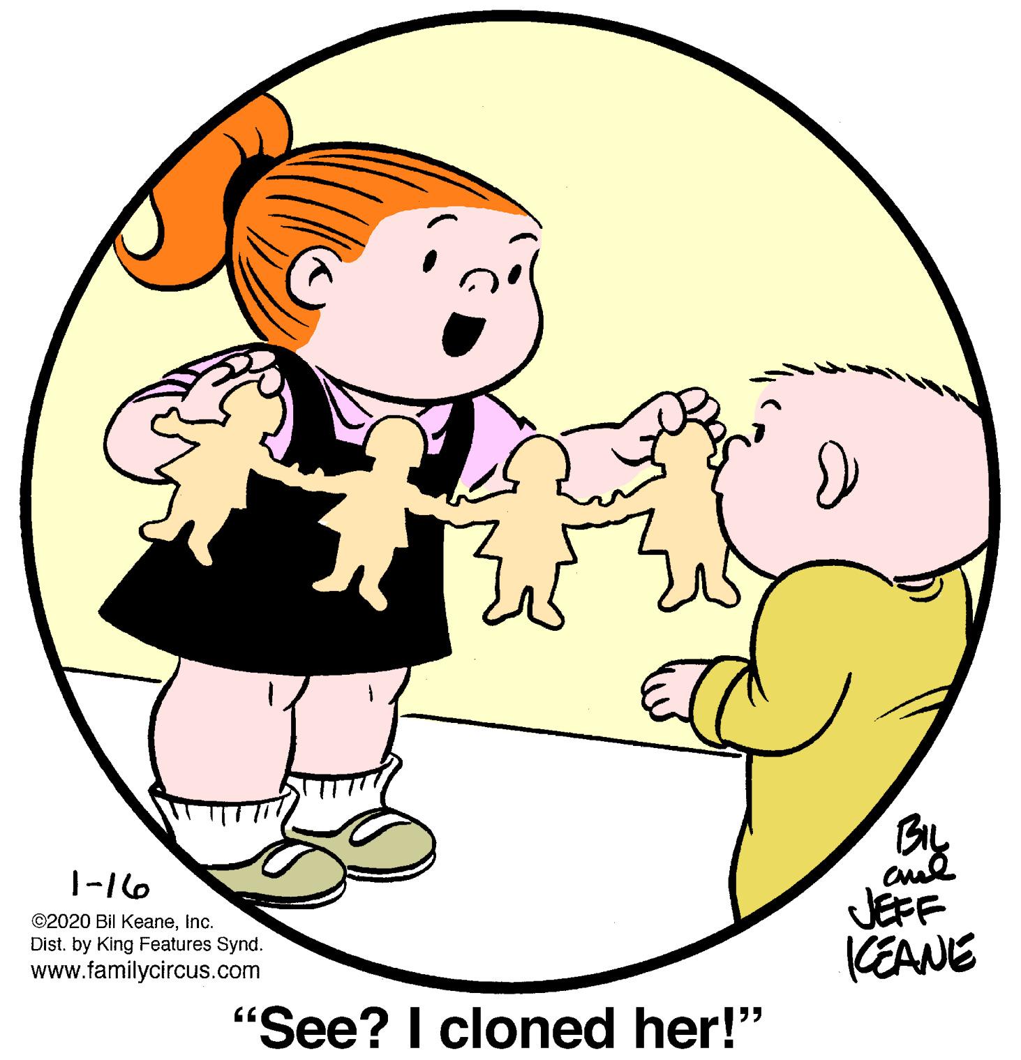 People in nature OCR: 1-16 ©2020 Bil Keaneinc. Dist. by King Features Synd. www.familycircus.com JEFF KEANE "See? I cloned her!" 1-16 ©2020 Bil Keaneinc. Dist. by King Features Synd. www.familycircus.com JEFF KEANE "See? I cloned her!"