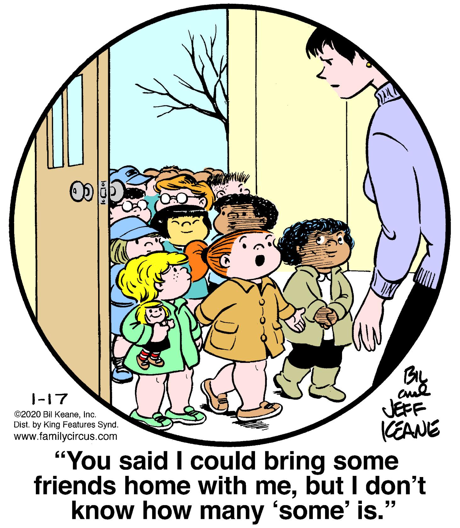 Happy OCR: By JEFF (EANE "You said I could bring some friends home with mebut I don't know how many 'some' is." 1-17 ©2020 Bil KeaneInc. Dist. by King Features Synd. www.familycircus.com By JEFF (EANE "You said I could bring some friends home with mebut I don't know how many 'some' is." 1-17 ©2020 Bil KeaneInc. Dist. by King Features Synd. www.familycircus.com