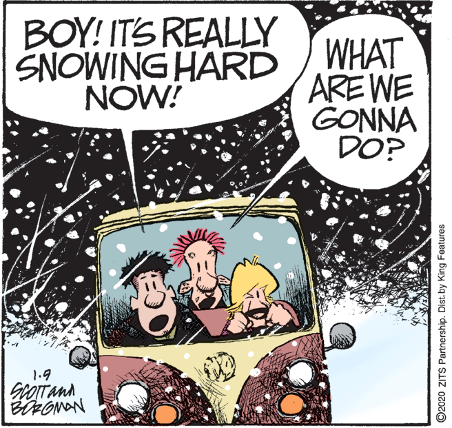 Fictional character OCR: BOY! ITS REALLY SNOWING HARD NOW! WHAT ARE WE GONNA DO? 1.9 O2020 ZITS Partnership. Dist. by King Features BOY! ITS REALLY SNOWING HARD NOW! WHAT ARE WE GONNA DO? 1.9 O2020 ZITS Partnership. Dist. by King Features