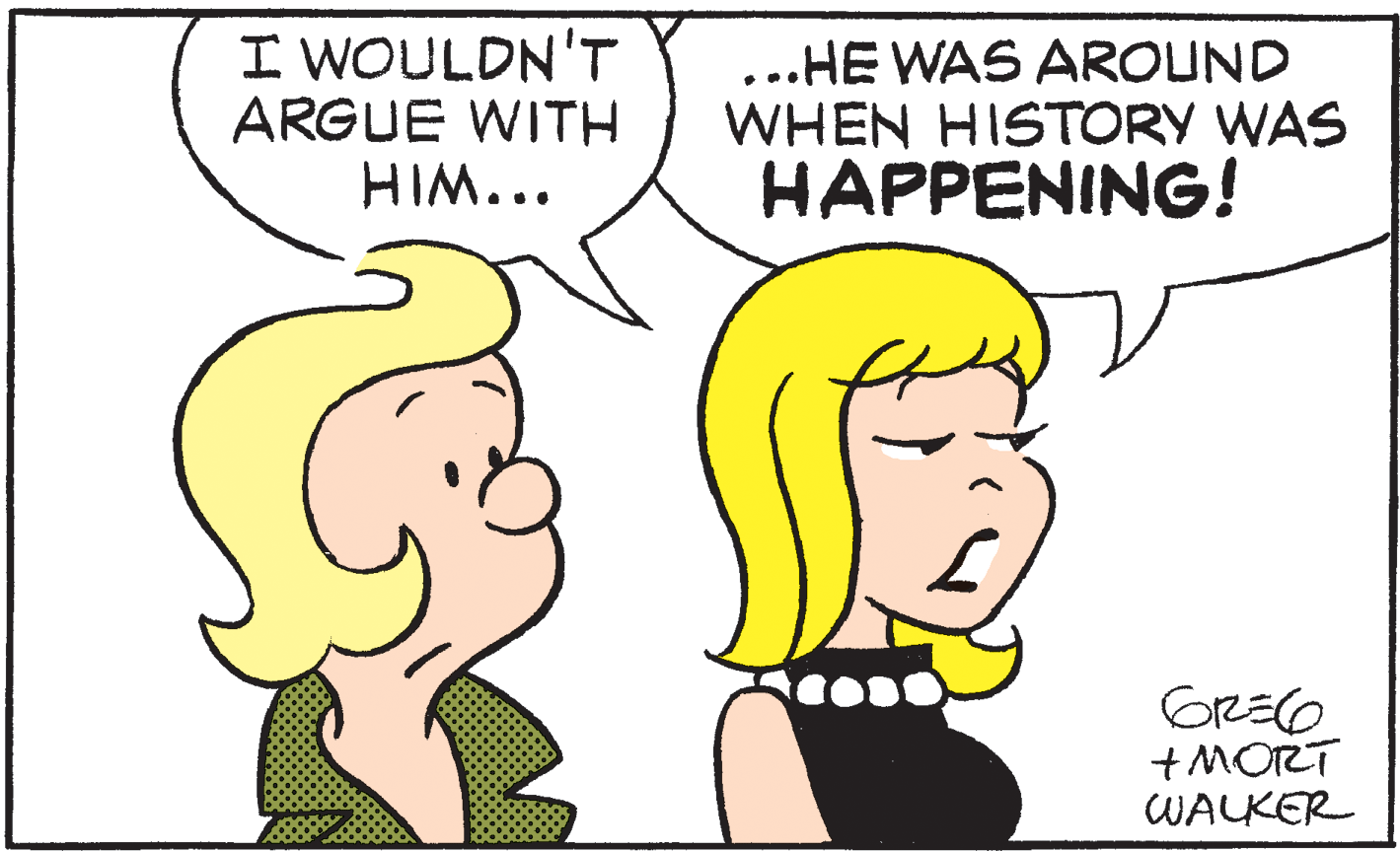 Conversation OCR: I WOULDN'T ARGUE WITH HIM... ...HE WAS AROUND WHEN HISTORY WAS HAPPENING! +MORT WALKER I WOULDN'T ARGUE WITH HIM... ...HE WAS AROUND WHEN HISTORY WAS HAPPENING! +MORT WALKER