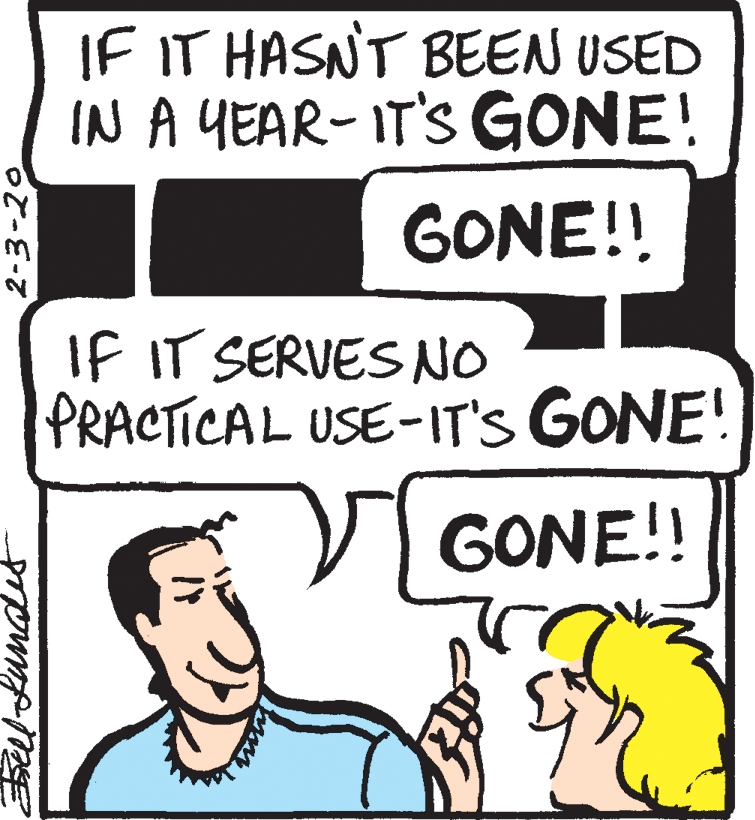 Black-and-white OCR: IF IT HASNT BEEN USED IN A YEAR- IT'S GONE! GONE!! IF IT SERVES NO PRACTICAL USE-IT'S GONE! GONE!! IF IT HASNT BEEN USED IN A YEAR- IT'S GONE! GONE!! IF IT SERVES NO PRACTICAL USE-IT'S GONE! GONE!!
