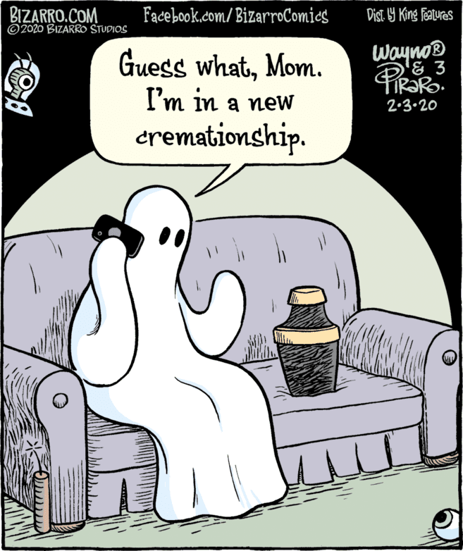 Humour OCR: BIZARRO.COM © 2020 BIZARRO STUDIOS Facebook.com/ BizarroComics Dist 9 King Features Wayno® '& 3 Guess whatMom. I'm in a new cremationship. 2.3.20 BIZARRO.COM © 2020 BIZARRO STUDIOS Facebook.com/ BizarroComics Dist 9 King Features Wayno® '& 3 Guess whatMom. I'm in a new cremationship. 2.3.20