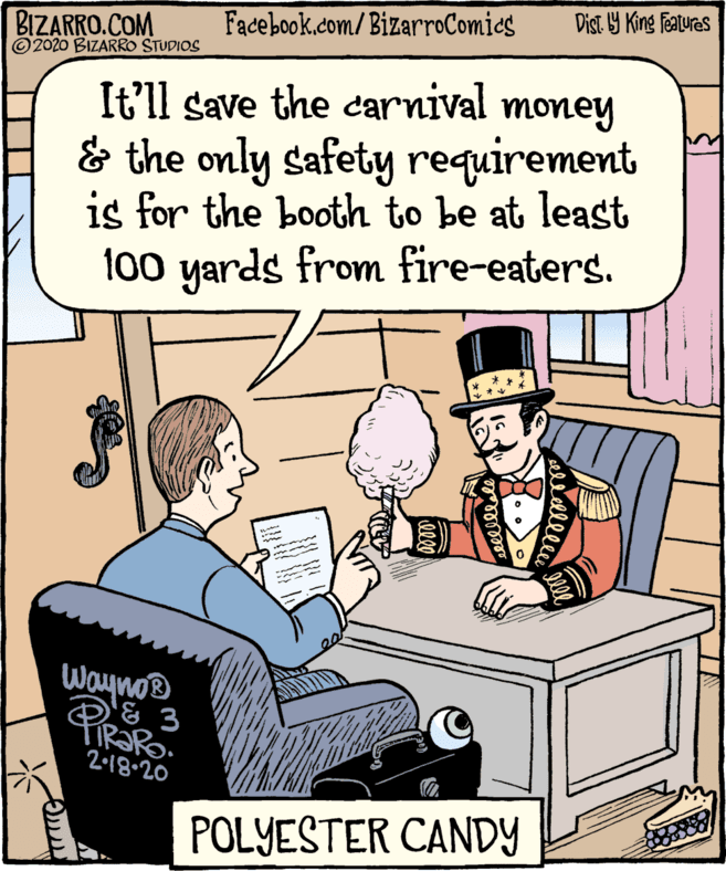 Illustration OCR: Dist. Y King featuras Facebook.com/BizarroComics BIZARRO.COM © 2020 BIZARRO STUDIOS It'll save the carnival money & the only safety requirement is for the booth to be at least 100 yards from fire-eaters. Wayno® & 3 PRaPo 2.18.20 POLYESTER CANDY erellee Dist. Y King featuras Facebook.com/BizarroComics BIZARRO.COM © 2020 BIZARRO STUDIOS It'll save the carnival money & the only safety requirement is for the booth to be at least 100 yards from fire-eaters. Wayno® & 3 PRaPo 2.18.20 POLYESTER CANDY erellee