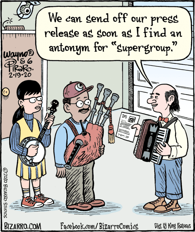 Folk instrument OCR: We can send off our press release as soon as I find an antonym for “supergroup." ?? Wayno® TIR?RO. 2-19.20 BIZARRO.COM Facebook.com/BizarroComies Dist. Y King features © 2020 BIZARRO STUDIOS We can send off our press release as soon as I find an antonym for “supergroup." ?? Wayno® TIR?RO. 2-19.20 BIZARRO.COM Facebook.com/BizarroComies Dist. Y King features © 2020 BIZARRO STUDIOS