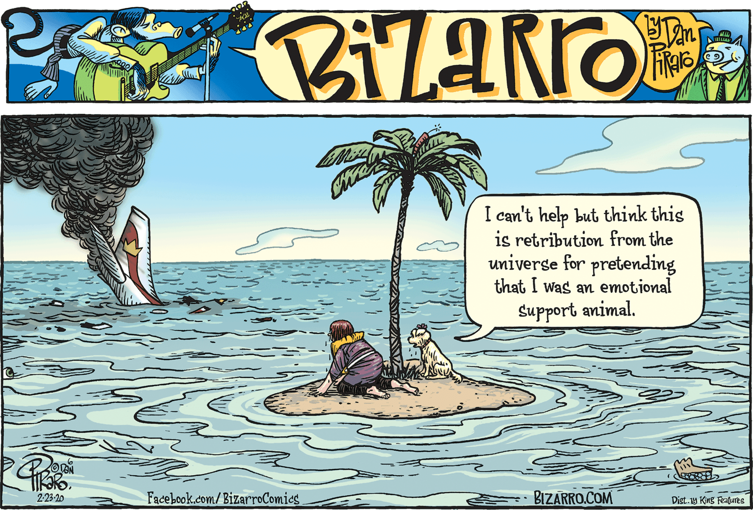 Drawing OCR: I can't help but think this is retribution from the univerge for pretending that I was an emotional Support animal. 223-20 Facebook.com/BizarroComics BIZARRO.COM Dist. 19 King Features I can't help but think this is retribution from the univerge for pretending that I was an emotional Support animal. 223-20 Facebook.com/BizarroComics BIZARRO.COM Dist. 19 King Features