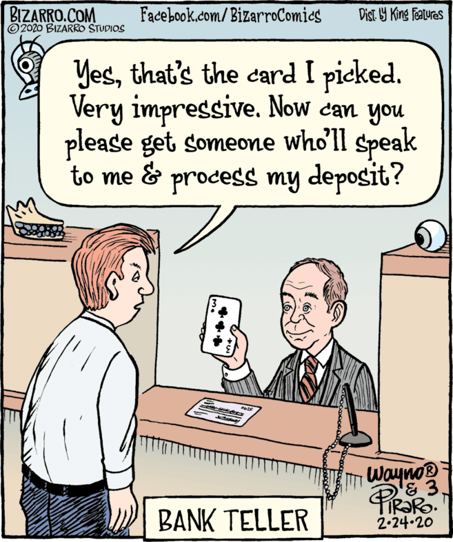 Font OCR: BIZARRO.COM ©2020 BIZARRO STUDIOS Facebook.com/BizarroComics Dist. Y King Features Yesthat's the card I picked. Very impressive. Now can you please get someone who'll speak to me & process my deposit? Wayno TIR?RO. 2.24-20 BANK TELLER BIZARRO.COM ©2020 BIZARRO STUDIOS Facebook.com/BizarroComics Dist. Y King Features Yesthat's the card I picked. Very impressive. Now can you please get someone who'll speak to me & process my deposit? Wayno TIR?RO. 2.24-20 BANK TELLER
