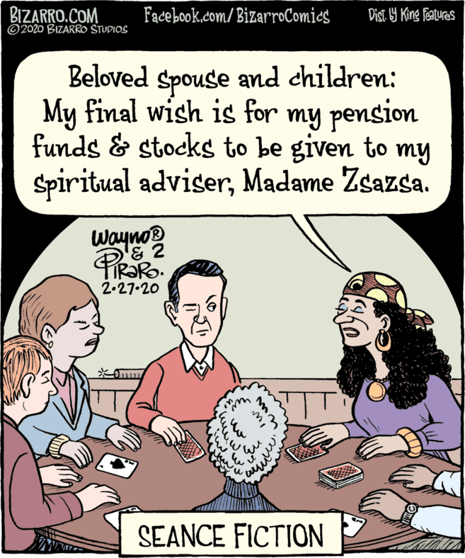 Baked goods OCR: BIZARRO.COM ©2020 BIZARRO STUDIOS Facebook.com/BizarroComies Dist 9 King Featuras Beloved and children: Spouse My final wish is for my pension funds & stocks to be to my given Spiritual adviserMadame Zsazsa. Wayno? 2.27.20 SEANCE FICTION www BIZARRO.COM ©2020 BIZARRO STUDIOS Facebook.com/BizarroComies Dist 9 King Featuras Beloved and children: Spouse My final wish is for my pension funds & stocks to be to my given Spiritual adviserMadame Zsazsa. Wayno? 2.27.20 SEANCE FICTION www