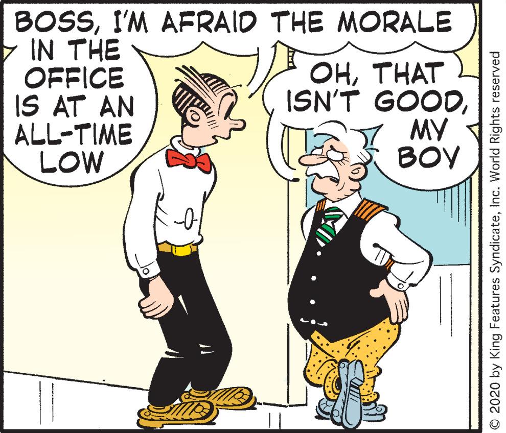 Line OCR: BOSSI'M AFRAID THE MORALE IN THE OFFICE IS AT AN ALL-TIME LOW OHTHAT ISN'T GOODMY BOY O 2020 by King Features SyndicateInc. World Rights reserved BOSSI'M AFRAID THE MORALE IN THE OFFICE IS AT AN ALL-TIME LOW OHTHAT ISN'T GOODMY BOY O 2020 by King Features SyndicateInc. World Rights reserved