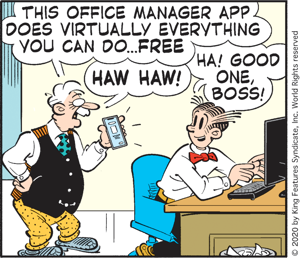 Comic book OCR: THIS OFFICE MANAGER APP DOES VIRTUALLY EVERYTHING YoU CAN DO.FREE HA! GOOD ONEBOSS! HAW HAW! D0? O 2020 by King Features SyndicateInc. World Rights reserved THIS OFFICE MANAGER APP DOES VIRTUALLY EVERYTHING YoU CAN DO.FREE HA! GOOD ONEBOSS! HAW HAW! D0 ? O 2020 by King Features SyndicateInc. World Rights reserved