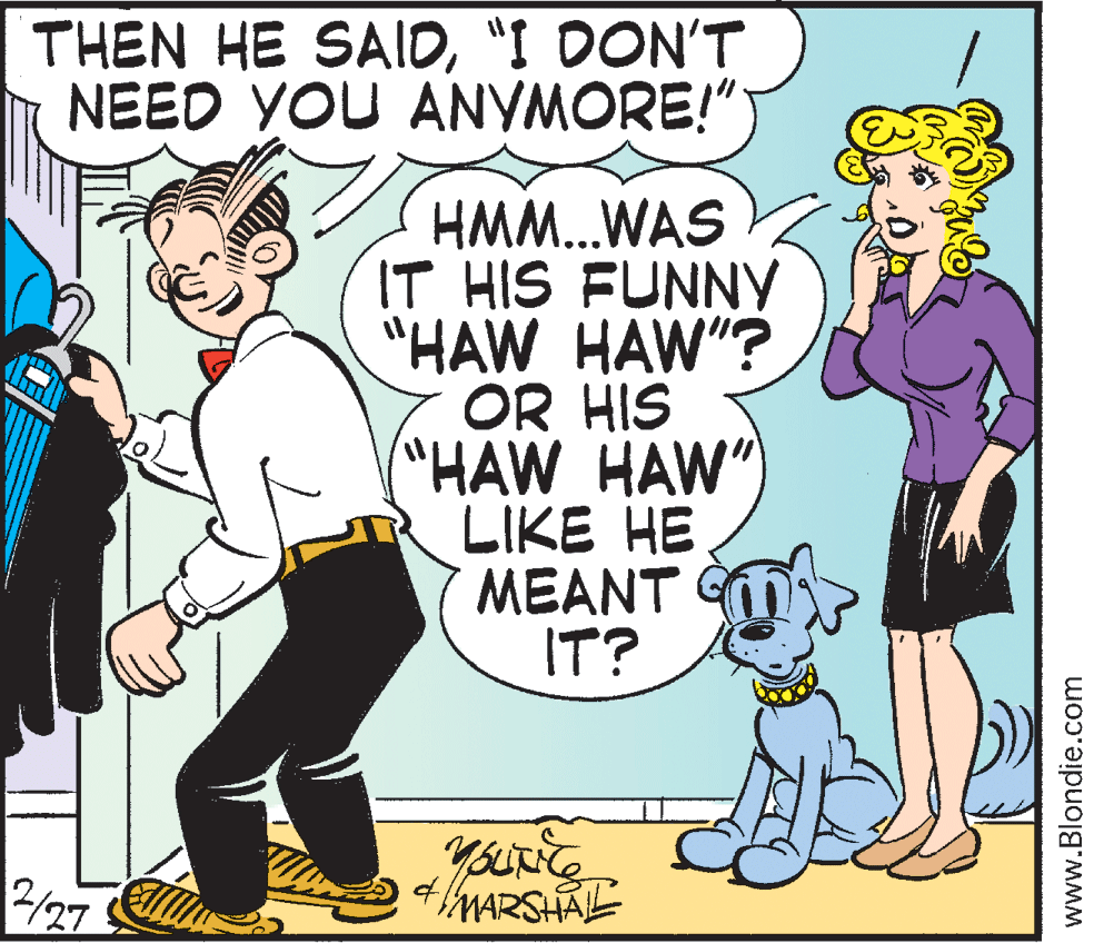 Fiction OCR: THEN HE SAID"I DON'T NEED YOU ANYMORE!" HMM.WAS IT HIS FUNNY "HAW HAW"? OR HIS "HAW HAW") LIKE HE MEANT IT? 2/27 MARSHAL www.Blondie.com THEN HE SAID"I DON'T NEED YOU ANYMORE!" HMM.WAS IT HIS FUNNY "HAW HAW"? OR HIS "HAW HAW") LIKE HE MEANT IT? 2/27 MARSHAL www.Blondie.com