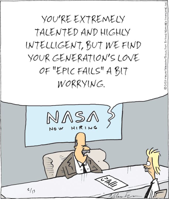 Art OCR: YOU'RE EXTREMELY TALENTED AND HIGHLY INTELLIGENTBUT WE FIND YOUR GENERATION'S LOVE OF "EPIC FAILS" A BIT WORRYING. NASA NO w HIRING ©2020 NIKLAS ERIKSSON/BULLSINC. YOU'RE EXTREMELY TALENTED AND HIGHLY INTELLIGENTBUT WE FIND YOUR GENERATION'S LOVE OF "EPIC FAILS" A BIT WORRYING. NASA NO w HIRING ©2020 NIKLAS ERIKSSON/BULLSDIST. BY KING FEATURES SYNDICATE