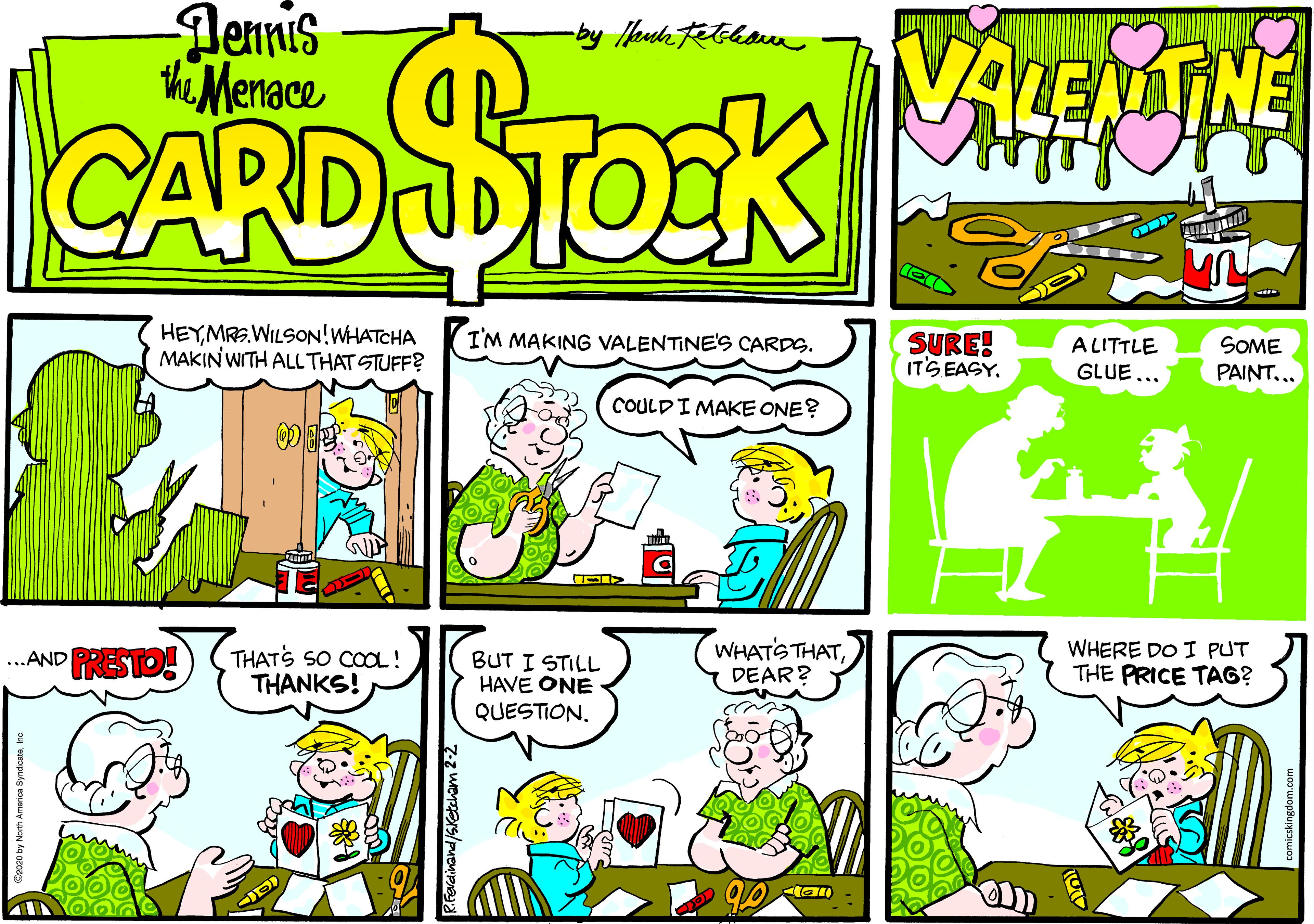 Pleased OCR: Dennis th Menace VALEMTNE CARDSTOEK (CIN HEYMRS.WILSON!WHATCHA MAKIN WITH ALL THAT STUFF? SURE! ITS EASY. ALITTLE GLUE... SOME PAINT... I'M MAKING VALENTINE'S CARDS. COULDI MAKE ONE? THATS SO COa! THANKS! BUT I STILL HAVE ONE QUESTIONDEAR? WHERE DO I PUT THE PRICE TAG? .AND PRESTO! 20 by North America Syndicatehc Dennis th Menace VALEMTNE CARDSTOEK (CIN HEYMRS.WILSON!WHATCHA MAKIN WITH ALL THAT STUFF? SURE! ITS EASY. ALITTLE GLUE... SOME PAINT... I'M MAKING VALENTINE'S CARDS. COULDI MAKE ONE? THATS SO COa! THANKS! BUT I STILL HAVE ONE QUESTIONWHATS THATDEAR? WHERE DO I PUT THE PRICE TAG? .AND PRESTO! 20 by North America Syndicate