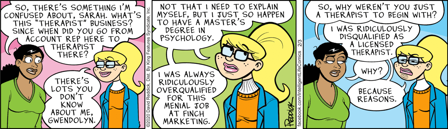 Organism OCR: soWHY WEREN'T YOU JUST A THERAPIST TO BEGIN WITH? soTHERE'S SOMETHING I'M CONFUSED ABOUTSARAH. WHAT'S THIS "THERAPIST" BUSINESS? SINCE WHEN DID YOU GO FROM ACCOUNT REP HERE TO THERAPIST THERE? NOT THAT I NEED TO EXPLAIN MYSELFBUT I JUST SO HAPPEN TO HAVE A MASTER'S DEGREE IN PSYCHOLOGY. I WAS RIDICULOUSLY DISQUALIFIED AS A LICENSED THERAPIST. WHY? THERE'S LOTS YOU DON'T KNOW ABOUT MEGWENDOLYN. I WAS ALWAYS RIDICULOUSLY OVERQUALIFIED FOR THIS MENIAL JOB AT FINCH MARKETING. BECAUSE REASONS. TEDDIOK Comics 2/ soWHY WEREN'T YOU JUST A THERAPIST TO BEGIN WITH? soTHERE'S SOMETHING I'M CONFUSED ABOUTSARAH. WHAT'S THIS "THERAPIST" BUSINESS? SINCE WHEN DID YOU GO FROM ACCOUNT REP HERE TO THERAPIST THERE? NOT THAT I NEED TO EXPLAIN MYSELFBUT I JUST SO HAPPEN TO HAVE A MASTER'S DEGREE IN PSYCHOLOGY. I WAS RIDICULOUSLY DISQUALIFIED AS A LICENSED THERAPIST. WHY? THERE'S LOTS YOU DON'T KNOW ABOUT MEGWENDOLYN. I WAS ALWAYS RIDICULOUSLY OVERQUALIFIED FOR THIS MENIAL JOB AT FINCH MARKETING. BECAUSE REASONS. TEDDIOK Comics 2/