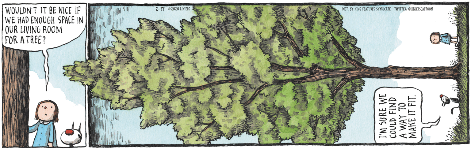 Map OCR: WOULDN'T IT BE NICE IF WE HAD ENOUGH SPACE IN OUR LIVING ROOM FOR A TREE? 2-17 2020 LINIES DIST. BY KING FEATUBES SYNDICATE TWITTER: OLINIESCARTOON I'M SURE WE COULD FIND A WAY TO MAKE IT FITWOULDN'T IT BE NICE IF WE HAD ENOUGH SPACE IN OUR LIVING ROOM FOR A TREE? 2-17 2020 LINIES DIST. BY KING FEATUBES SYNDICATE TWITTER: OLINIESCARTOON I'M SURE WE COULD FIND A WAY TO MAKE IT FIT
