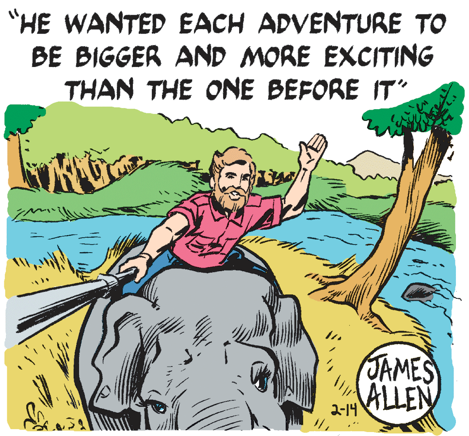 People in nature OCR: "HE WANTED EACH ADVENTURE TO BE BIGGER AND MORE EXCITING THAN THE ONE BEFORE IT" JAMES ALLEN 2-14 "HE WANTED EACH ADVENTURE TO BE BIGGER AND MORE EXCITING THAN THE ONE BEFORE IT" JAMES ALLEN 2-14