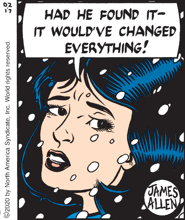 Illustration OCR: 02 17 HAD HE FOUND IT- IT WOULD'VE CHANGED EVERYTHING! JAMES ALLEN ©2020 by North America SyndicateInc. World rights reserved. 02 17 HAD HE FOUND IT- IT WOULD'VE CHANGED EVERYTHING! JAMES ALLEN ©2020 by North America SyndicateInc. World rights reserved.