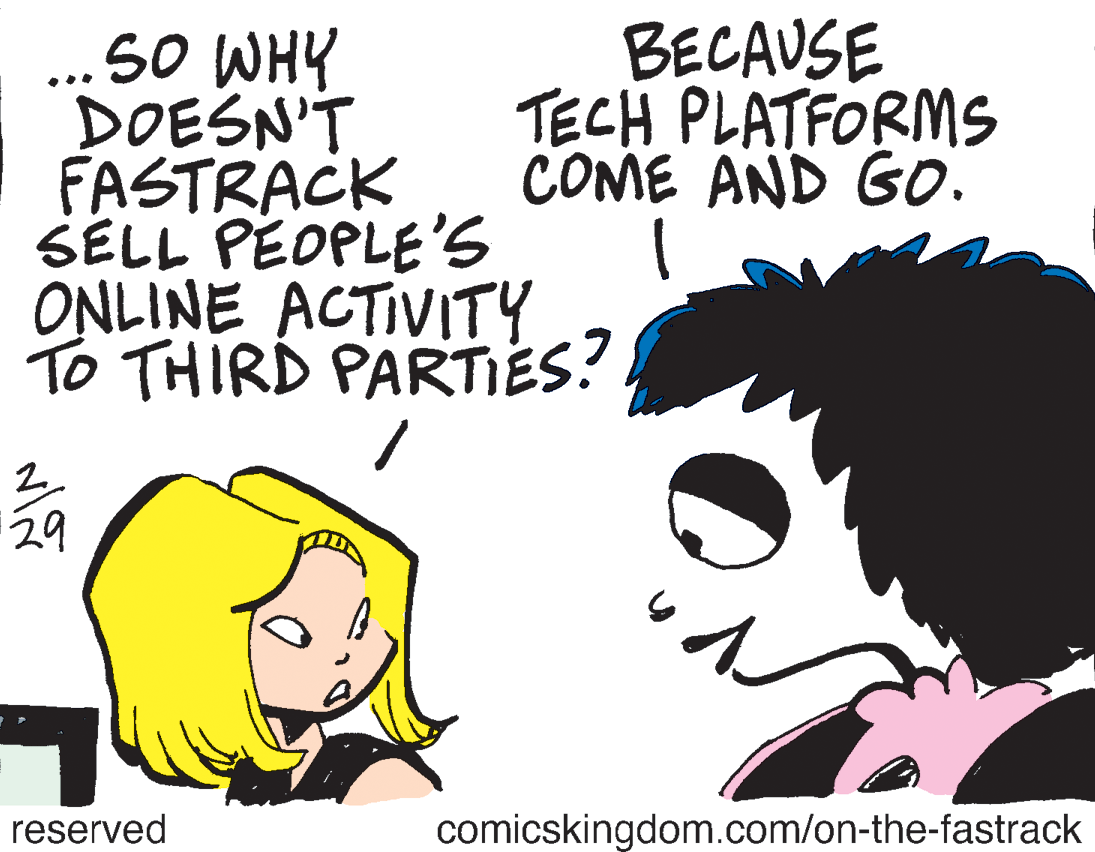 Font OCR: BECAUSE TECH PLATFORMS COME AND GO. ...50 WHY DOESN'T FASTRACK SELL PEOPLE'S ONLINE ACTIVITY To THIRD PARTES? 29 reserved comicskingdom.com/on-the-fastrack BECAUSE TECH PLATFORMS COME AND GO. ...50 WHY DOESN'T FASTRACK SELL PEOPLE'S ONLINE ACTIVITY To THIRD PARTES? 29 reserved comicskingdom.com/on-the-fastrack