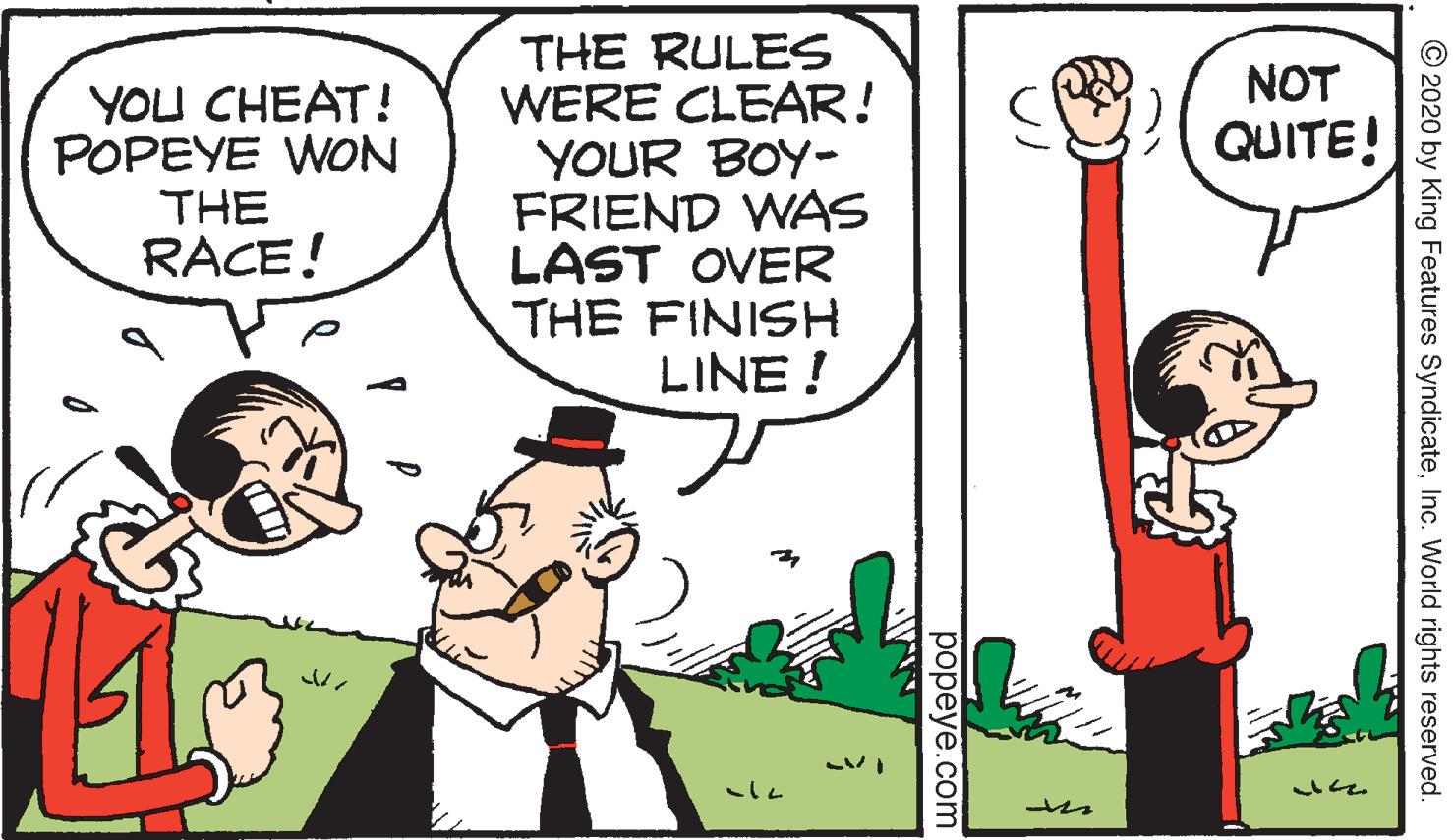 Interaction OCR: THE RULES WERE CLEAR! YOUR BOY- FRIEND WAS LAST OVER THE FINISH LINE ! NOT YOU CHEAT! POPEYE WON THE RACE! QUITE! © 2020 by King Features SyndicateInc. World rights reserved. ??peye.com THE RULES WERE CLEAR! YOUR BOY- FRIEND WAS LAST OVER THE FINISH LINE ! NOT YOU CHEAT! POPEYE WON THE RACE! QUITE! © 2020 by King Features SyndicateInc. World rights reserved. ??peye.com