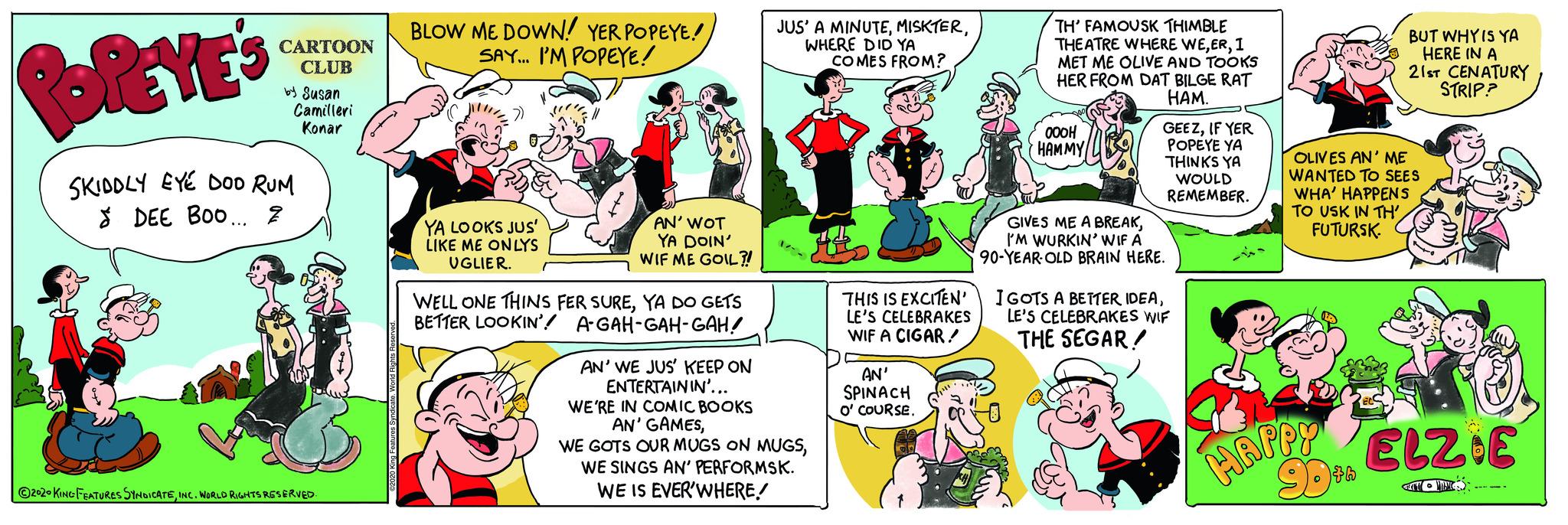 Social group OCR: POPEYE'S SKIDDLY EYE DOD RUM 8 DEE BOO... 2 CARTOON CLUB by Susan Camilleri Konar ?2020 KING FEATURES SYNDICATEINC. WORLD RIGHTS RESERVED. 2020 King Features Syndicate. World Rights BLOW ME DOWN! YER POPEYE! SAY... I'M POPEYE! YA LOOKS JUS' LIKE ME ONLYS UGLIER. AN' WOT YA DOIN' WIF ME GOIL?! WELL ONE THINS FER SUREYA DO GETS BETTER LOOKIN' A-GAH-GAH-GAH! AN' WE JUS' KEEP ON ENTERTAININ'... WE'RE IN COMIC BOOKS AN' GAMESWHERE DID YA COMES FROM? WE GOTS OUR MUGS ON MUGSWE SINGS AN' PERFORMSK. WE IS EVER'WHERE! THIS IS EXCITEN' LE'S CELEBRAKES WIF A CIGAR/ AN' SPINACH O' COURSE. TH' FAMOUSK THIMBLE THEATRE WHERE WEI MET ME OLIVE AND TOOKS HER FROM DAT BILGE RAT HAM. ???? HAMMY GEEZIF YER POPEYE YA THINKS YA WOULD REMEMBER. GIVES ME A BREAKI'M WURKIN' WIF A 90-YEAR-OLD BRAIN HERE. I GOTS A BETTER IDEALE'S CELEBRAKES WIF THE SEGAR! BUT WHY IS YA HERE IN A 21ST CENATURY STRIP? OLIVES AN' ME WANTED TO SEES WHA' HAPPENS TO USK IN TH' FUTURSK. HAPPY 90th ELZOE AT MAAK POPEYE'S SKIDDLY EYE DOD RUM 8 DEE BOO ... 2 CARTOON CLUB by Susan Camilleri Konar ?2020 KING FEATURES SYNDICATEINC . WORLD RIGHTS RESERVED . 2020 King Features Syndicate . World Rights BLOW ME DOWN ! YER POPEYE ! SAY ... I'M POPEYE ! YA LOOKS JUS ' LIKE ME ONLYS UGLIER . AN ' WOT YA DOIN ' WIF ME GOIL ?! WELL ONE THINS FER SUREYA DO GETS BETTER LOOKIN ' A - GAH - GAH - GAH ! AN ' WE JUS ' KEEP ON ENTERTAININ ' ... WE'RE IN COMIC BOOKS AN ' GAMESJUS ' A MINUTEWHERE DID YA COMES FROM ? WE GOTS OUR MUGS ON MUGSWE SINGS AN ' PERFORMSK . WE IS EVER'WHERE ! THIS IS EXCITEN ' LE'S CELEBRAKES WIF A CIGAR / AN ' SPINACH O ' COURSE . TH ' FAMOUSK THIMBLE THEATRE WHERE WEI MET ME OLIVE AND TOOKS HER FROM DAT BILGE RAT HAM . ???? HAMMY GEEZIF YER POPEYE YA THINKS YA WOULD REMEMBER . GIVES ME A BREAKI'M WURKIN ' WIF A 90 - YEAR - OLD BRAIN HERE . I GOTS A BETTER IDEALE'S CELEBRAKES WIF THE SEGAR ! BUT WHY IS YA HERE IN A 21ST CENATURY STRIP ? OLIVES AN ' ME WANTED TO SEES WHA ' HAPPENS TO USK IN TH ' FUTURSK . HAPPY 90th ELZOE AT MAAK
