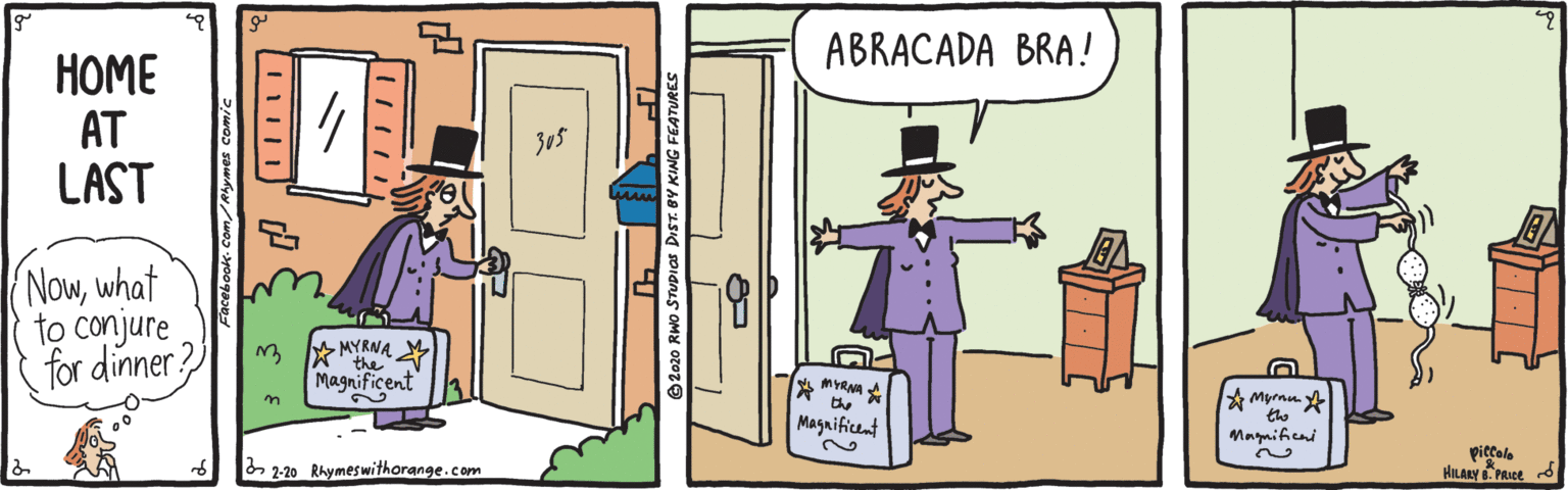 Fiction OCR: ABRACADA BRA! HOME AT LAST Nowwhat to conjure for dinner? MYRNA the Magnificent MYRNA the A Myrnu A the Magaificent Magnifeni 2-20 Rhymeswithorange.com piccale HILARY PRICE d © 2020 RWO STUDIOS DIST. BY KING FEATURES ABRACADA BRA! HOME AT LAST Nowwhat to conjure for dinner? MYRNA the Magnificent MYRNA the A Myrnu A the Magaificent Magnifeni 2-20 Rhymeswithorange.com piccale HILARY PRICE d © 2020 RWO STUDIOS DIST. BY KING FEATURES