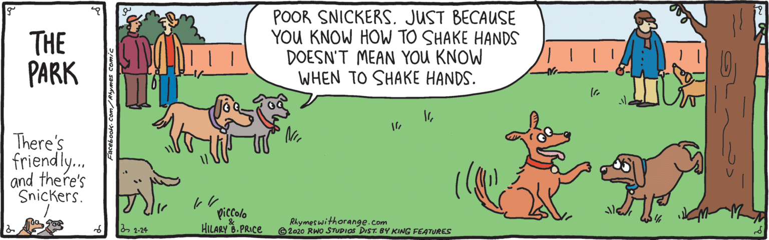 Adaptation OCR: THE PARK POOR SNICKERSJUST BECAUSE YOU KNOW HOW TO SHAKE HANDS DOESN'T MEAN YOU KNOW WHEN TO SHAKE HANDS. There's friendly. and there's Snickers. piccolo HILARY 6. PRICE Rhymet withorange.com O2020 Rwo STUDIOS DIST. BY KING FEATURES 2 1-24 THE PARK POOR SNICKERSJUST BECAUSE YOU KNOW HOW TO SHAKE HANDS DOESN'T MEAN YOU KNOW WHEN TO SHAKE HANDS. There's friendly. and there's Snickers. piccolo HILARY 6. PRICE Rhymet withorange.com O2020 Rwo STUDIOS DIST. BY KING FEATURES 2 1-24