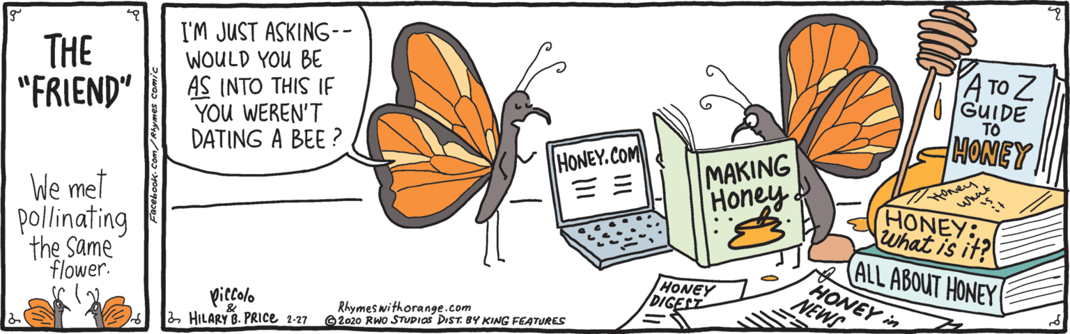Illustration OCR: THE "FRIEND" I'M JUST ASKING-- WOULD YOU BE AS INTO THIS IE YOU WEREN'T DATING A BEE ? ATO Z GUIDE TO MONEY MAKING Honey. HONEY.COM We met whait HONEY: What is it? pollinating the Same flower. ALL ABOUT HONEY HONEY in HONEY /DIGEST NEWS piccolo a HILARY B. PRICE 2-27 Rhymes withorange.com 2020 RWO STUDIOS DIST. BY KING FEATURES THE "FRIEND" I'M JUST ASKING-- WOULD YOU BE AS INTO THIS IE YOU WEREN'T DATING A BEE ? ATO Z GUIDE TO MONEY MAKING Honey. HONEY.COM We met whait HONEY: What is it? pollinating the Same flower. ALL ABOUT HONEY HONEY in HONEY /DIGEST NEWS piccolo a HILARY B. PRICE 2-27 Rhymes withorange.com 2020 RWO STUDIOS DIST. BY KING FEATURES