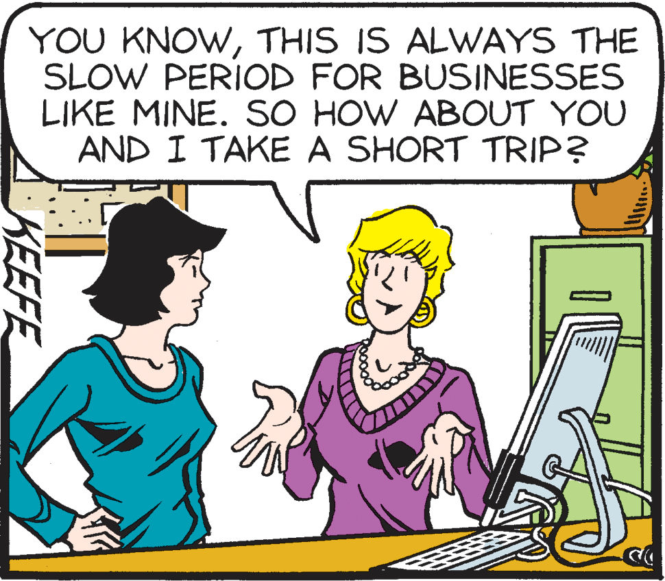 Cartoon OCR: YOU KNOWTHIS IS ALWAYS THE SLOW PERIOD FOR BUSINESSES LIKE MINE. SO HOW ABOUT YOU AND I TAKE A SHORT TRIP? KEEFE YOU KNOWTHIS IS ALWAYS THE SLOW PERIOD FOR BUSINESSES LIKE MINE. SO HOW ABOUT YOU AND I TAKE A SHORT TRIP? KEEFE