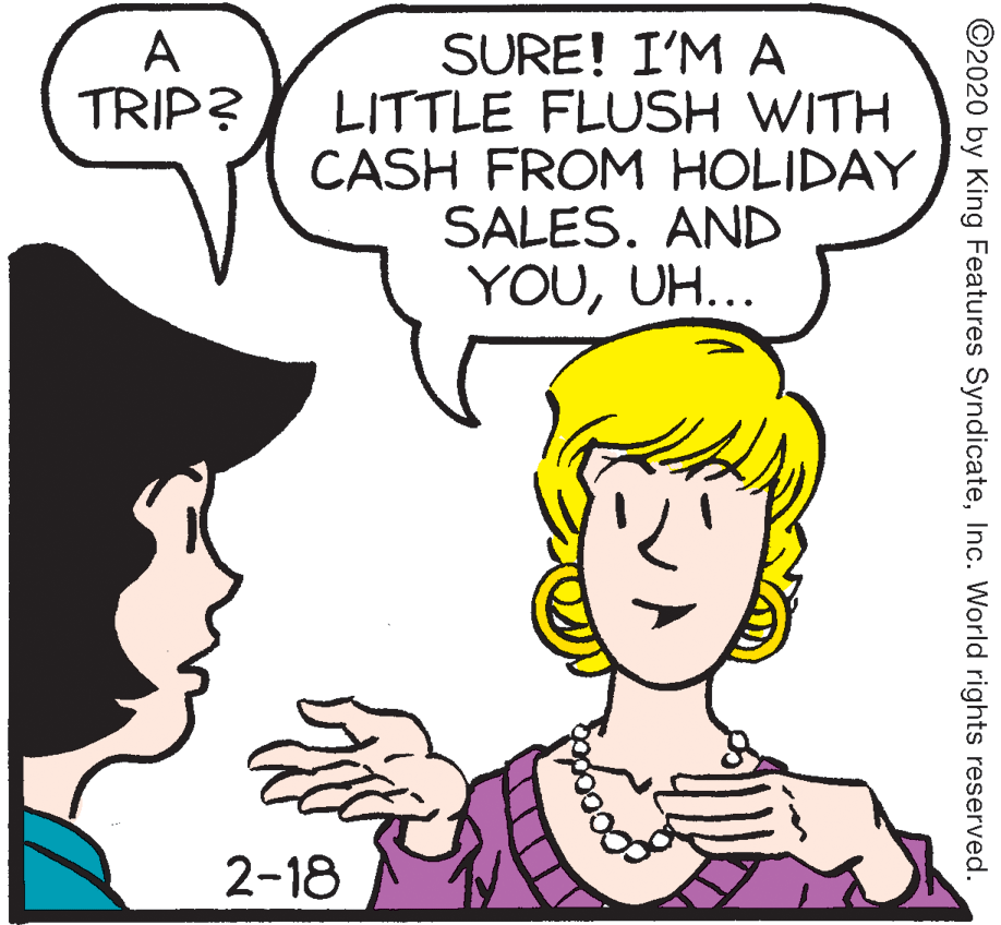 Vertebrate OCR: A TRIP? SURE! I'M A LITTLE FLUSH WITH CASH FROM HOLIDAY SALES. AND YOUUH... 2-18 ©2020 by King Features SyndicateInc. World rights reserved. A TRIP? SURE! I'M A LITTLE FLUSH WITH CASH FROM HOLIDAY SALES. AND YOUUH... 2-18 ©2020 by King Features SyndicateInc. World rights reserved.