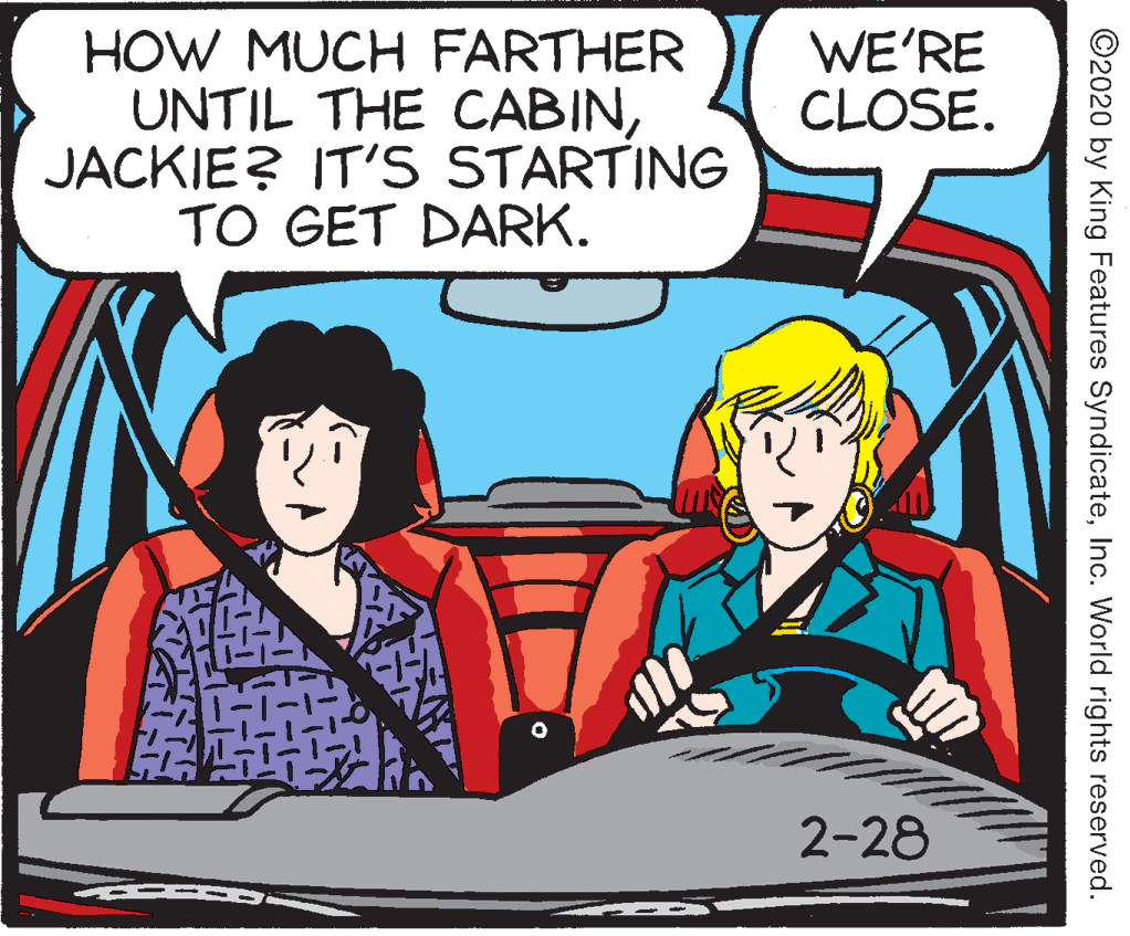 Fictional character OCR: HOW MUCH FARTHER UNTIL THE CABINJACKIE? IT'S STARTING TO GET DARK. WE'RE CLOSE. 2-28 ©2020 by King Features SyndicateInc. World rights reserved. HOW MUCH FARTHER UNTIL THE CABINJACKIE? IT'S STARTING TO GET DARK. WE'RE CLOSE. 2-28 ©2020 by King Features SyndicateInc. World rights reserved.