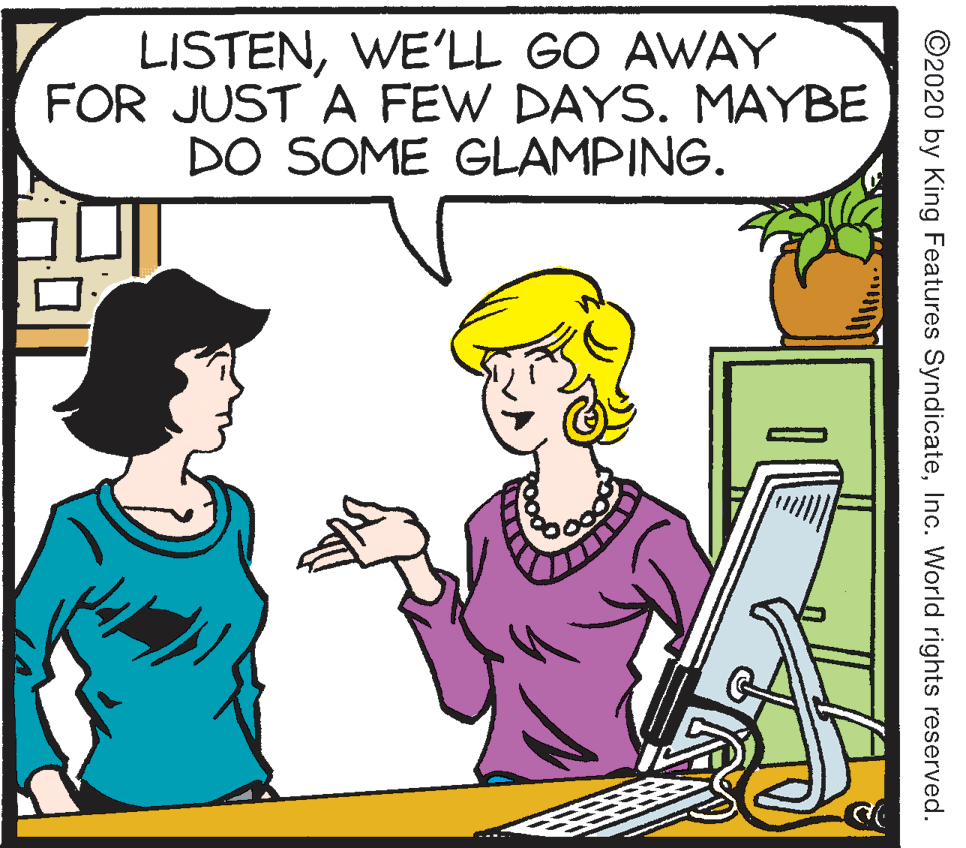 Pleased OCR: LISTENWE'LL GO AWAY FOR JUST A FEW DAYS. MAYBE DO SOME GLAMPING. ©2020 by King Features SyndicateInc. World rights reserved. LISTENWE'LL GO AWAY FOR JUST A FEW DAYS. MAYBE DO SOME GLAMPING. ©2020 by King Features SyndicateInc. World rights reserved.